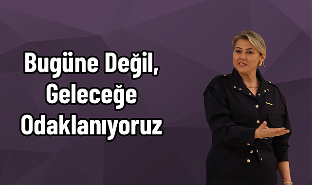 Bugüne Değil, Geleceğe Odaklanıyoruz